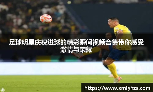 足球明星庆祝进球的精彩瞬间视频合集带你感受激情与荣耀